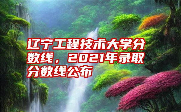 辽宁工程技术大学分数线，2021年录取分数线公布