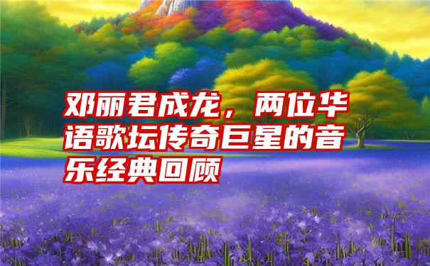 邓丽君成龙，两位华语歌坛传奇巨星的音乐经典回顾