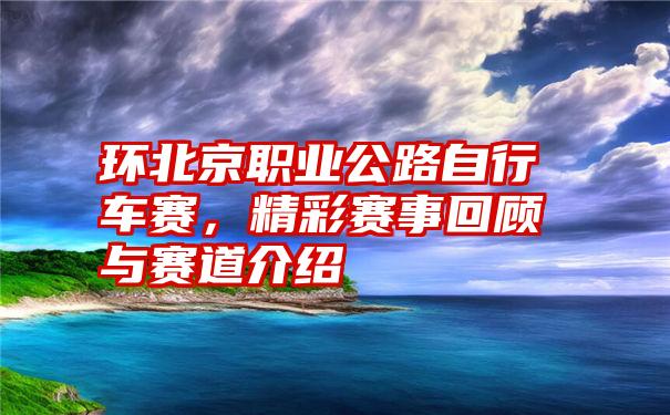 环北京职业公路自行车赛，精彩赛事回顾与赛道介绍