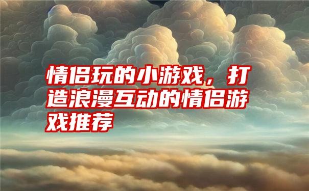 情侣玩的小游戏，打造浪漫互动的情侣游戏推荐