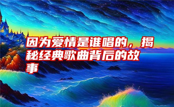 因为爱情是谁唱的，揭秘经典歌曲背后的故事