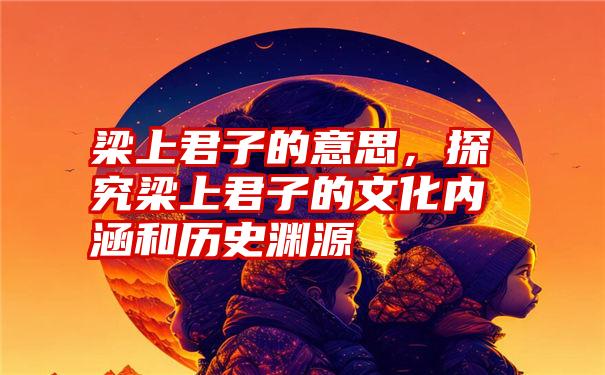 梁上君子的意思，探究梁上君子的文化内涵和历史渊源