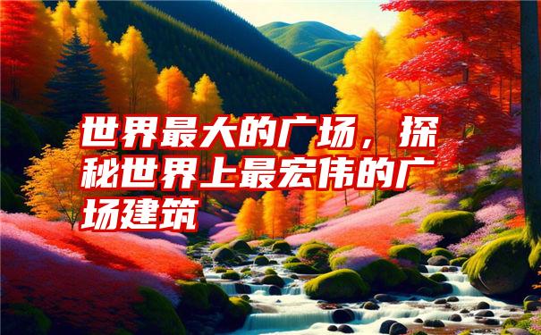 世界最大的广场，探秘世界上最宏伟的广场建筑