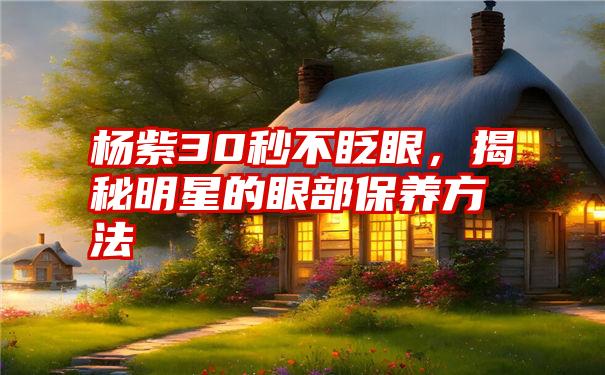 杨紫30秒不眨眼，揭秘明星的眼部保养方法