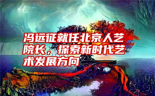 冯远征就任北京人艺院长，探索新时代艺术发展方向