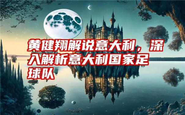 黄健翔解说意大利，深入解析意大利国家足球队