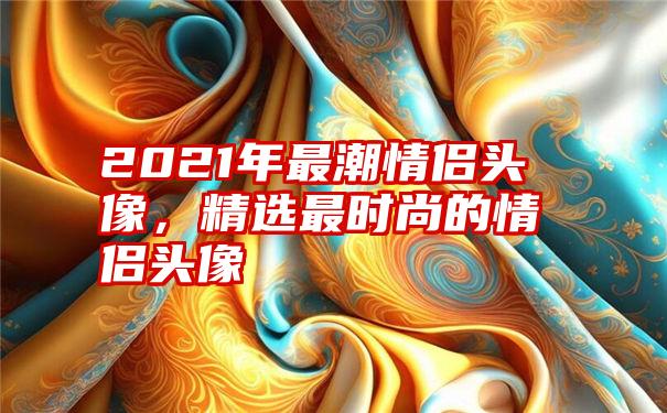 2021年最潮情侣头像，精选最时尚的情侣头像