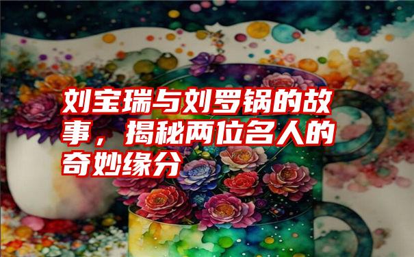 刘宝瑞与刘罗锅的故事，揭秘两位名人的奇妙缘分