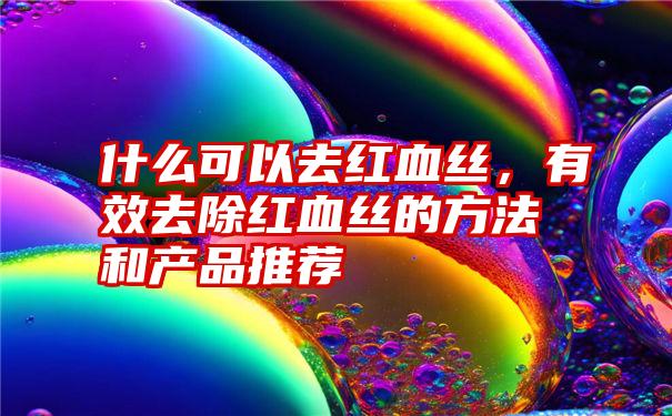 什么可以去红血丝，有效去除红血丝的方法和产品推荐