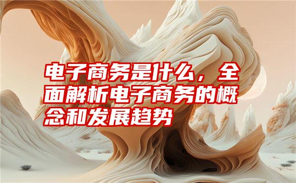 电子商务是什么，全面解析电子商务的概念和发展趋势