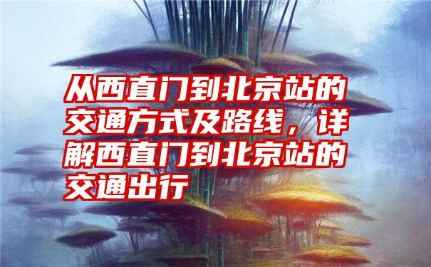 从西直门到北京站的交通方式及路线，详解西直门到北京站的交通出行