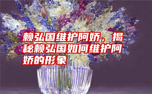 赖弘国维护阿娇，揭秘赖弘国如何维护阿娇的形象