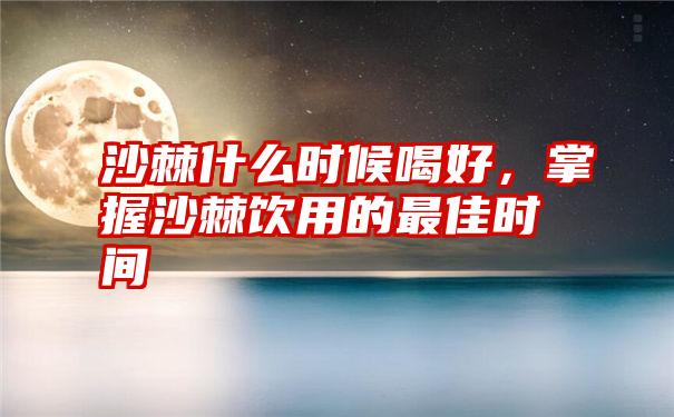 沙棘什么时候喝好，掌握沙棘饮用的最佳时间