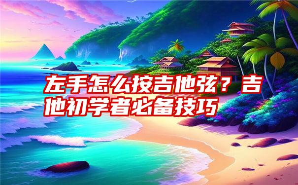 左手怎么按吉他弦？吉他初学者必备技巧