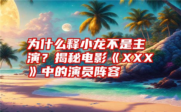 为什么释小龙不是主演？揭秘电影《XXX》中的演员阵容