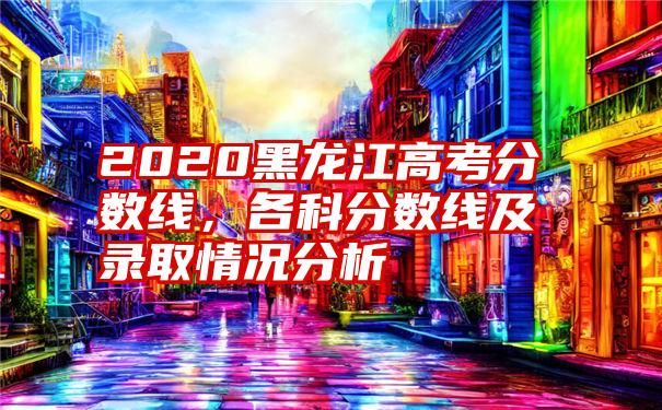 2020黑龙江高考分数线，各科分数线及录取情况分析