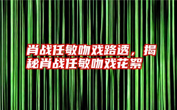 肖战任敏吻戏路透，揭秘肖战任敏吻戏花絮