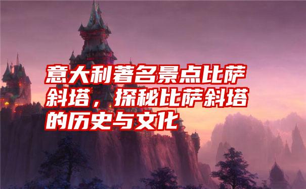 意大利著名景点比萨斜塔，探秘比萨斜塔的历史与文化