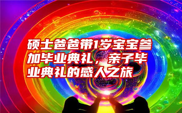 硕士爸爸带1岁宝宝参加毕业典礼,亲子毕业典礼的感人之旅