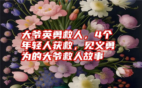 大爷英勇救人，4个年轻人获救，见义勇为的大爷救人故事