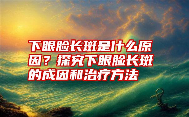 下眼脸长斑是什么原因？探究下眼脸长斑的成因和治疗方法