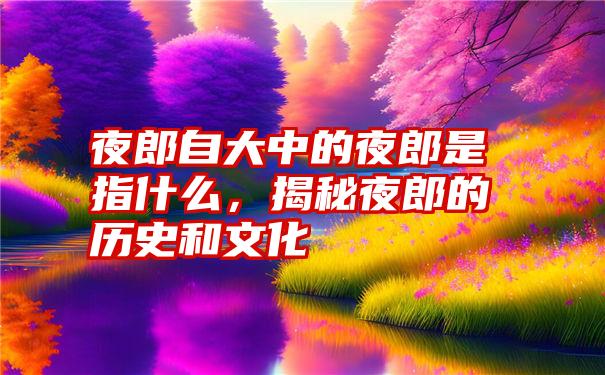 夜郎自大中的夜郎是指什么，揭秘夜郎的历史和文化