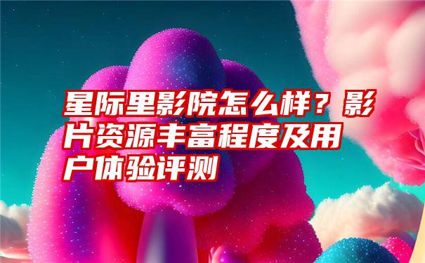 星际里影院怎么样？影片资源丰富程度及用户体验评测