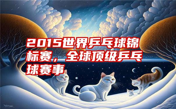 2015世界乒乓球锦标赛，全球顶级乒乓球赛事