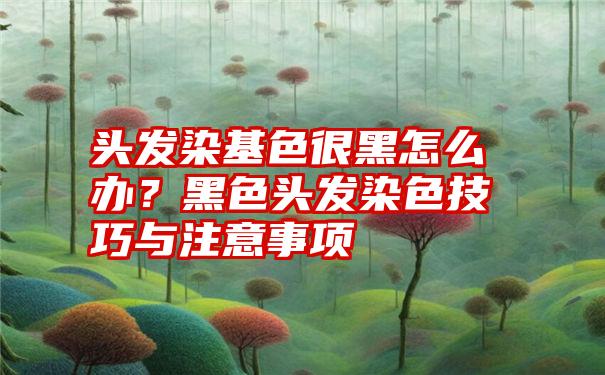 头发染基色很黑怎么办?黑色头发染色技巧与注意事项