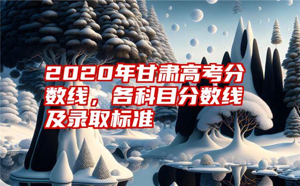 2020年甘肃高考分数线，各科目分数线及录取标准