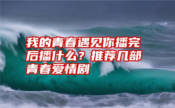 我的青春遇见你播完后播什么？推荐几部青春爱情剧