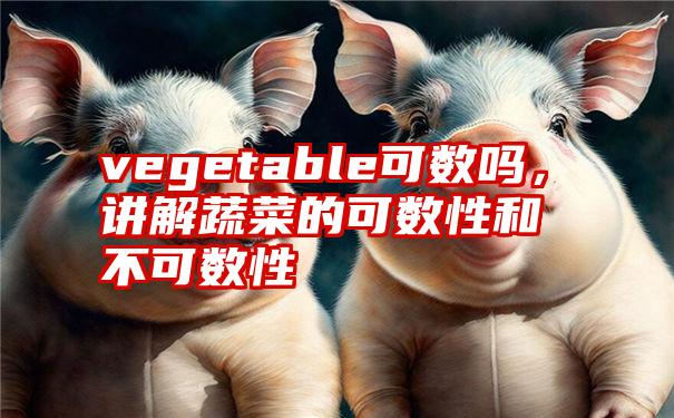 vegetable可数吗，讲解蔬菜的可数性和不可数性