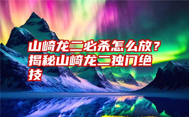 山崎龙二必杀怎么放？揭秘山崎龙二独门绝技