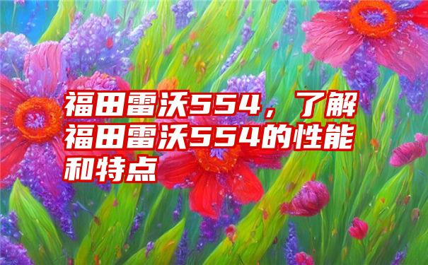 福田雷沃554，了解福田雷沃554的性能和特点