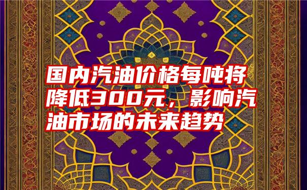 国内汽油价格每吨将降低300元，影响汽油市场的未来趋势