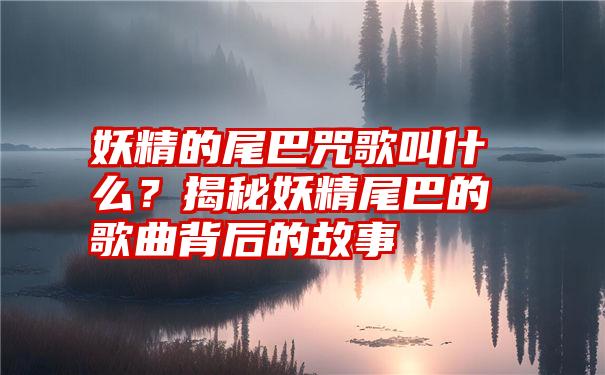 妖精的尾巴咒歌叫什么？揭秘妖精尾巴的歌曲背后的故事