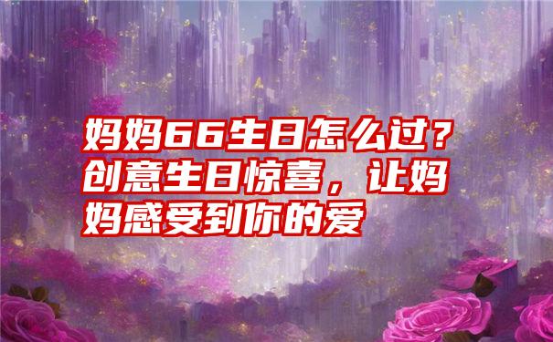 妈妈66生日怎么过？创意生日惊喜，让妈妈感受到你的爱