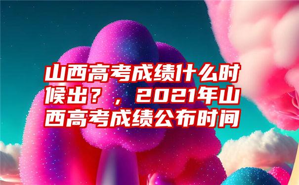 山西高考成绩什么时候出？，2021年山西高考成绩公布时间