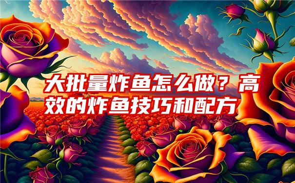 大批量炸鱼怎么做？高效的炸鱼技巧和配方