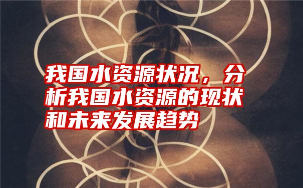 我国水资源状况,分析我国水资源的现状和未来发展趋势