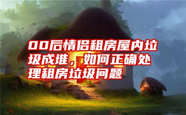 00后情侣租房屋内垃圾成堆，如何正确处理租房垃圾问题