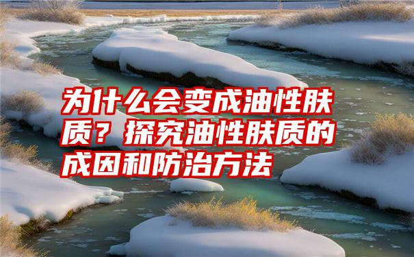 为什么会变成油性肤质？探究油性肤质的成因和防治方法