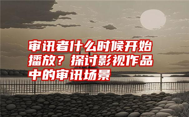 审讯者什么时候开始播放？探讨影视作品中的审讯场景