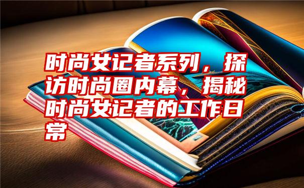 时尚女记者系列,探访时尚圈内幕,揭秘时尚女记者的工作日常