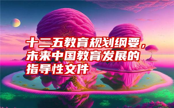 十二五教育规划纲要，未来中国教育发展的指导性文件