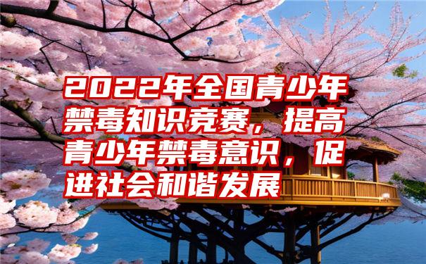 2022年全国青少年禁毒知识竞赛，提高青少年禁毒意识，促进社会和谐发展