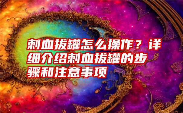 刺血拔罐怎么操作？详细介绍刺血拔罐的步骤和注意事项