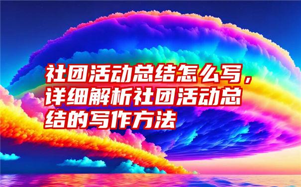 社团活动总结怎么写，详细解析社团活动总结的写作方法