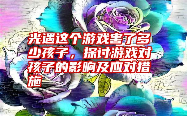 光遇这个游戏害了多少孩子，探讨游戏对孩子的影响及应对措施