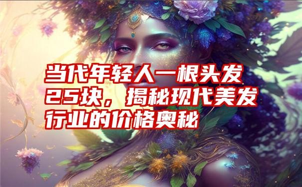 当代年轻人一根头发25块，揭秘现代美发行业的价格奥秘